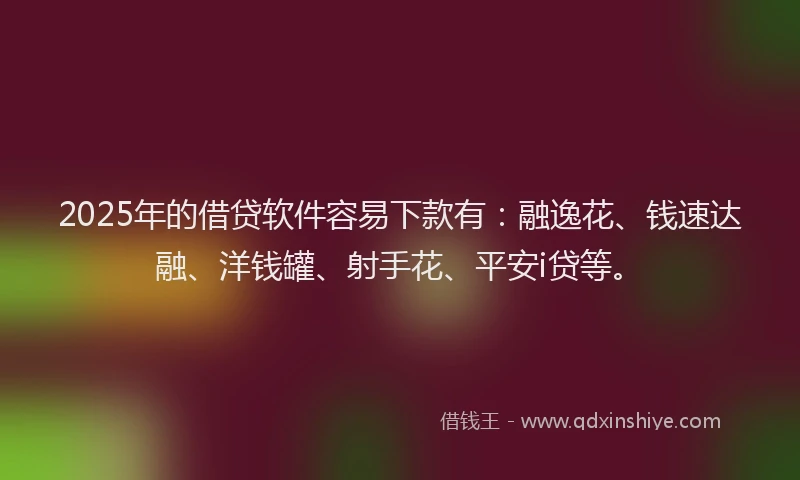 2025年的借贷软件容易下款有：融逸花、钱速达融、洋钱罐、射手花、平安i贷等。