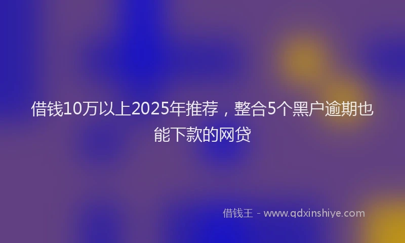 借钱10万以上2025年推荐，整合5个黑户逾期也能下款的网贷