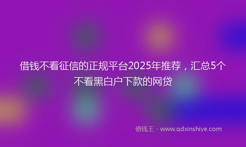 借钱不看征信的正规平台2025年推荐，汇总5个不看黑白户下款的网贷