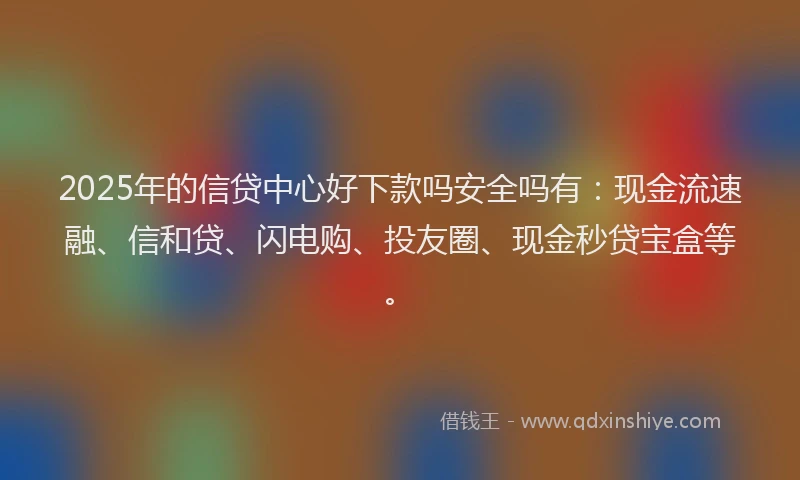 2025年的信贷中心好下款吗安全吗有：现金流速融、信和贷、闪电购、投友圈、现金秒贷宝盒等。