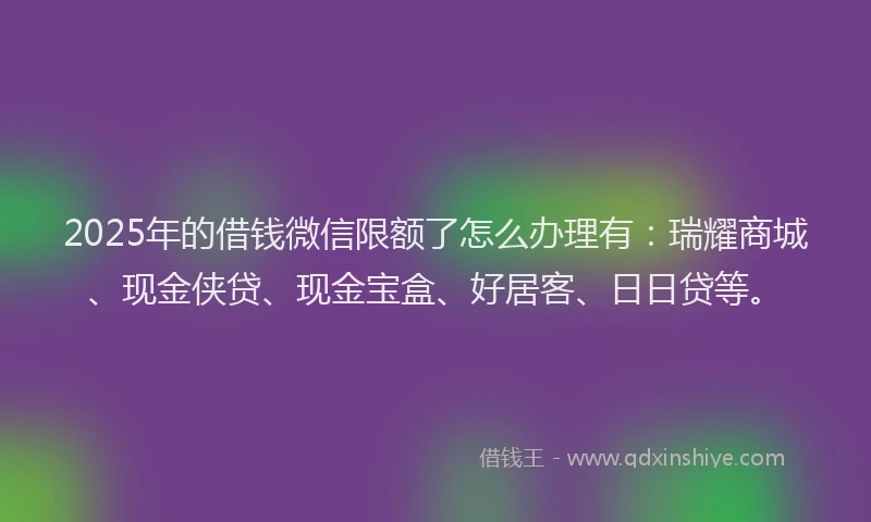 2025年的借钱微信限额了怎么办理有：瑞耀商城、现金侠贷、现金宝盒、好居客、日日贷等。