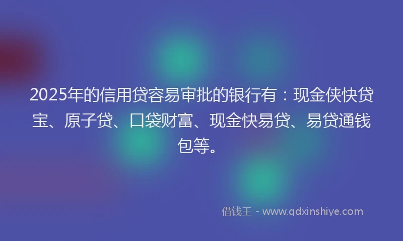 2025年的信用贷容易审批的银行有：现金侠快贷宝、原子贷、口袋财富、现金快易贷、易贷通钱包等。