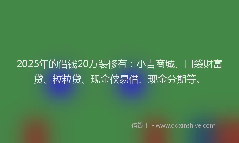 2025年的借钱20万装修有：小吉商城、口袋财富贷、粒粒贷、现金侠易借、现金分期等。