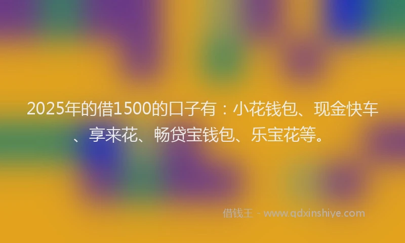 2025年的借1500的口子有：小花钱包、现金快车、享来花、畅贷宝钱包、乐宝花等。