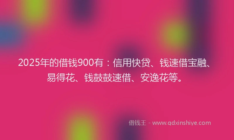 2025年的借钱900有：信用快贷、钱速借宝融、易得花、钱鼓鼓速借、安逸花等。