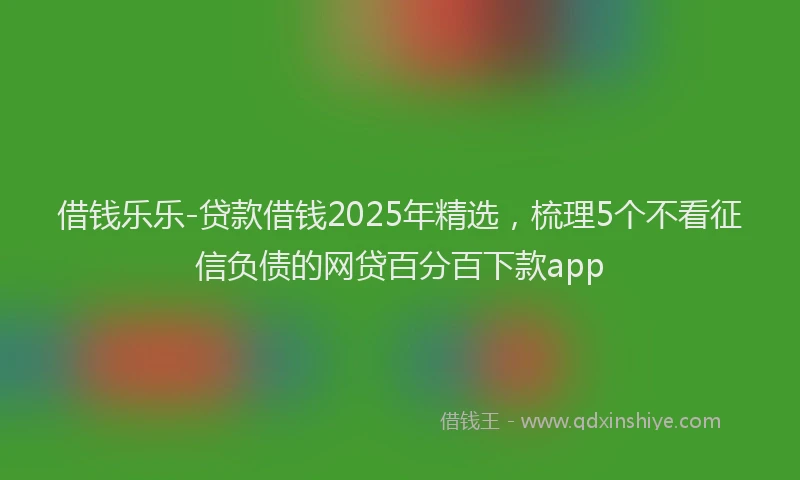 借钱乐乐-贷款借钱2025年精选,梳理5个不看征信负债的网贷百分百下款app