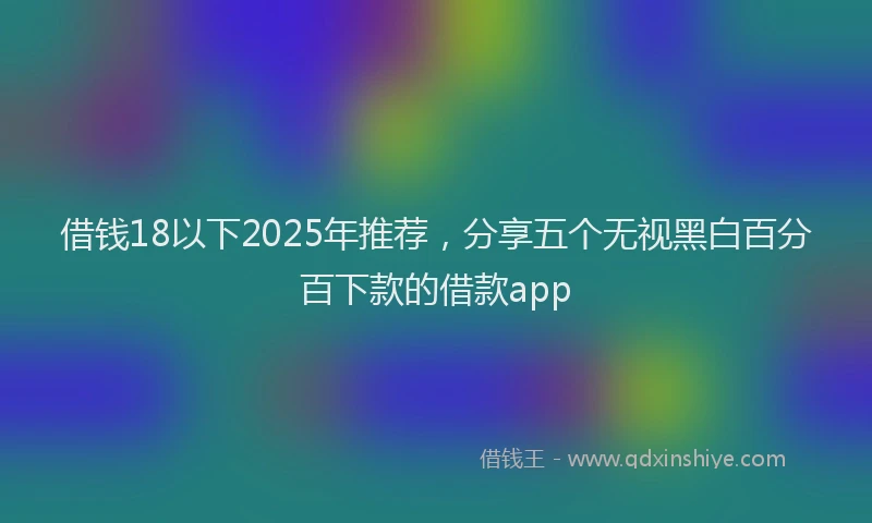 借钱18以下2025年推荐，分享五个无视黑白百分百下款的借款app