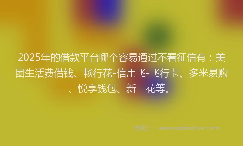 2025年的借款平台哪个容易通过不看征信有：美团生活费借钱、畅行花-信用飞-飞行卡、多米易购、悦享钱包、新一花等。