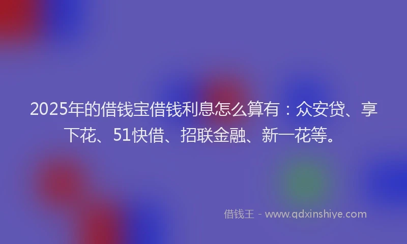 2025年的借钱宝借钱利息怎么算有：众安贷、享下花、51快借、招联金融、新一花等。