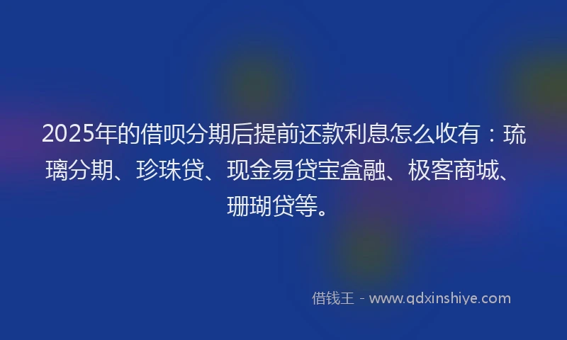 2025年的借呗分期后提前还款利息怎么收有：琉璃分期、珍珠贷、现金易贷宝盒融、极客商城、珊瑚贷等。