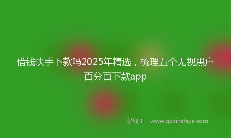 借钱快手下款吗2025年精选，梳理五个无视黑户百分百下款app