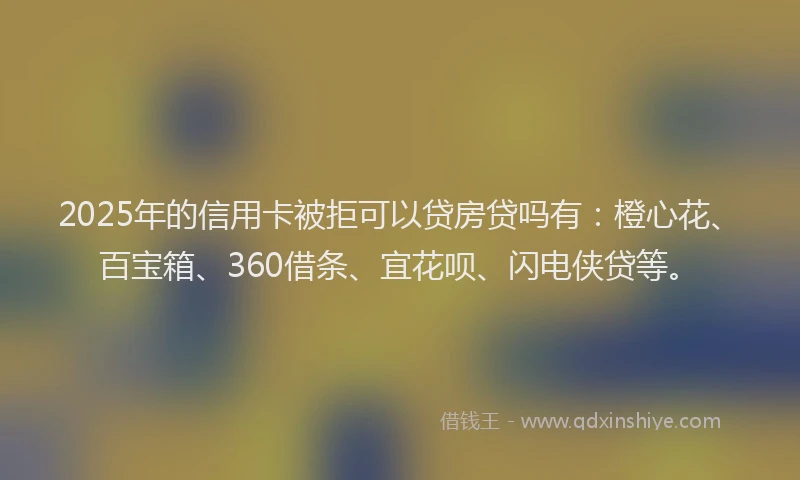 2025年的信用卡被拒可以贷房贷吗有：橙心花、百宝箱、360借条、宜花呗、闪电侠贷等。