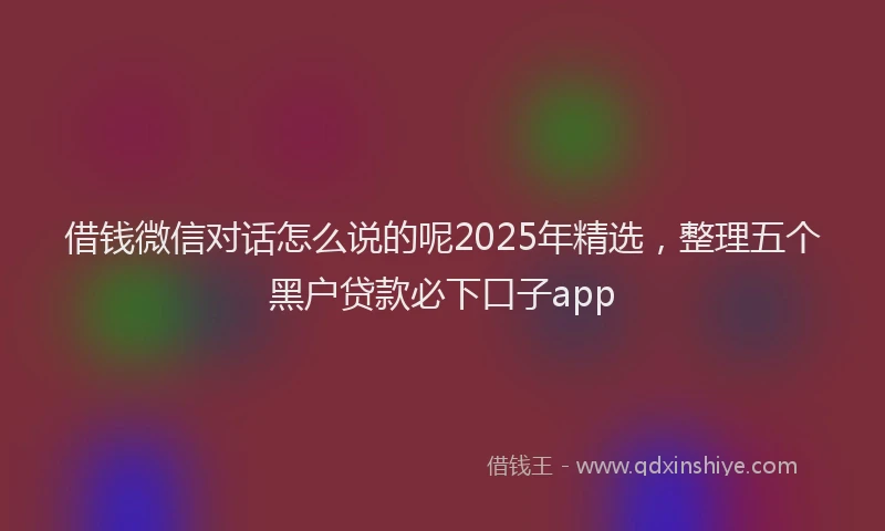 借钱微信对话怎么说的呢2025年精选，整理五个黑户贷款必下口子app
