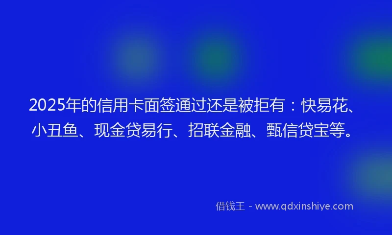 2025年的信用卡面签通过还是被拒有：快易花、小丑鱼、现金贷易行、招联金融、甄信贷宝等。
