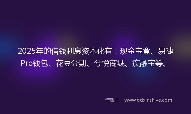 2025年的借钱利息资本化有：现金宝盒、易捷Pro钱包、花豆分期、兮悦商城、疾融宝等。