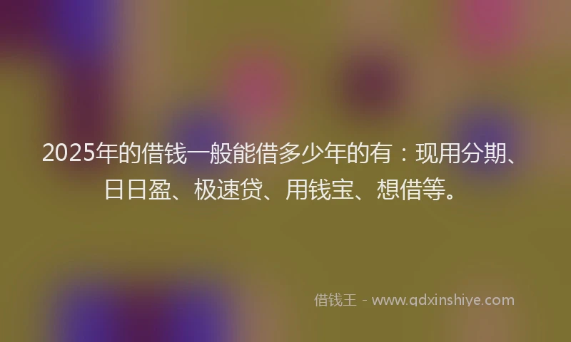 2025年的借钱一般能借多少年的有：现用分期、日日盈、极速贷、用钱宝、想借等。