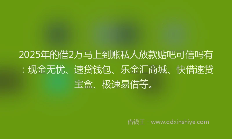 2025年的借2万马上到账私人放款贴吧可信吗有：现金无忧、速贷钱包、乐金汇商城、快借速贷宝盒、极速易借等。