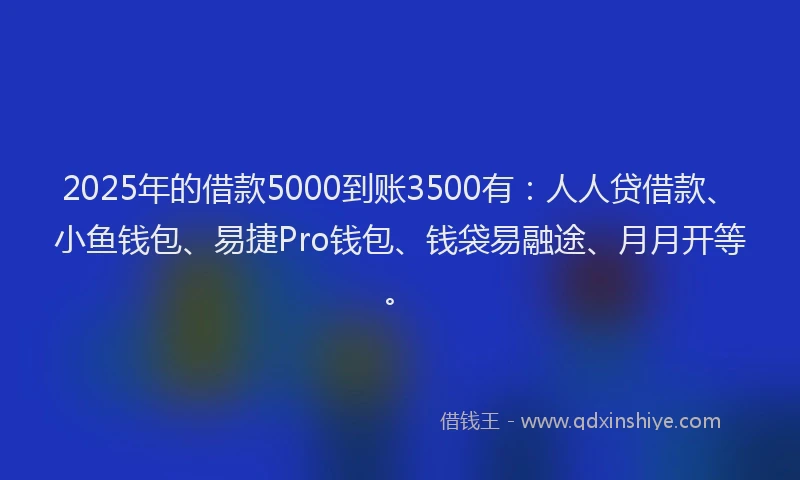2025年的借款5000到账3500有：人人贷借款、小鱼钱包、易捷Pro钱包、钱袋易融途、月月开等。