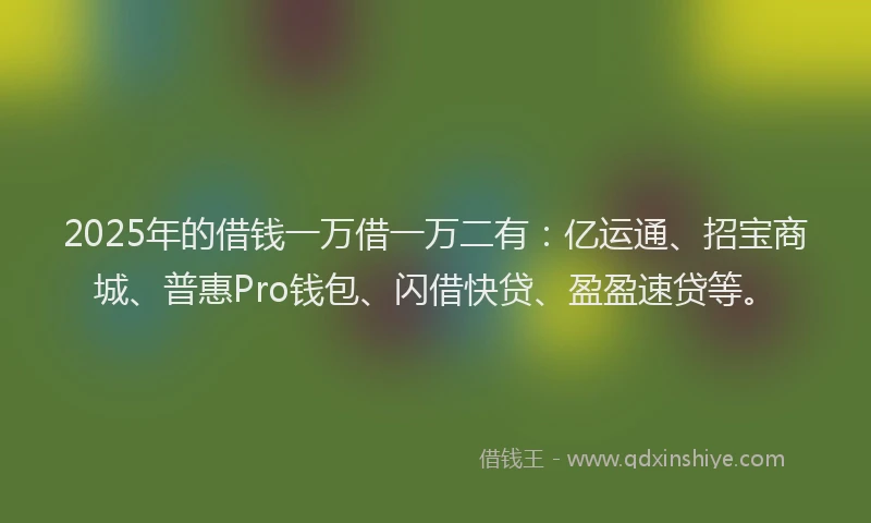 2025年的借钱一万借一万二有：亿运通、招宝商城、普惠Pro钱包、闪借快贷、盈盈速贷等。