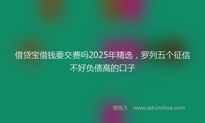 借贷宝借钱要交费吗2025年精选,罗列五个征信不好负债高的口子
