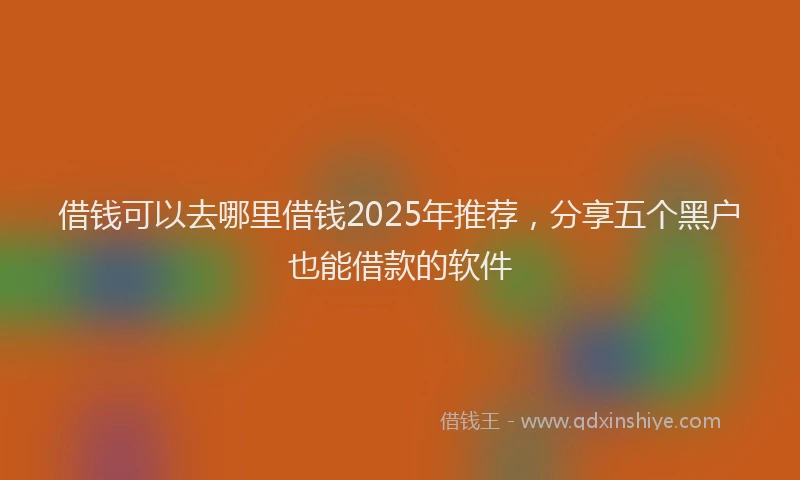 借钱可以去哪里借钱2025年推荐，分享五个黑户也能借款的软件