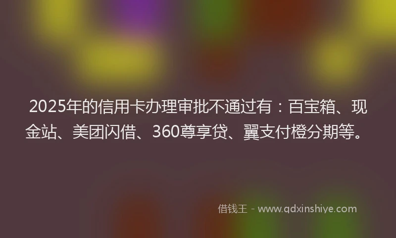 2025年的信用卡办理审批不通过有：百宝箱、现金站、美团闪借、360尊享贷、翼支付橙分期等。