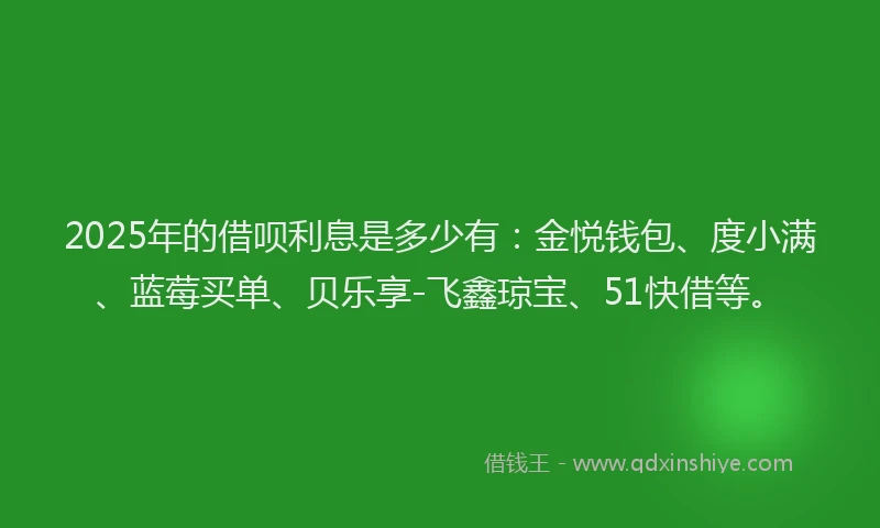 2025年的借呗利息是多少有：金悦钱包、度小满、蓝莓买单、贝乐享-飞鑫琼宝、51快借等。