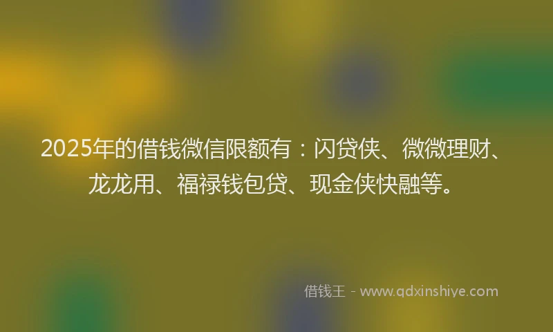 2025年的借钱微信限额有：闪贷侠、微微理财、龙龙用、福禄钱包贷、现金侠快融等。