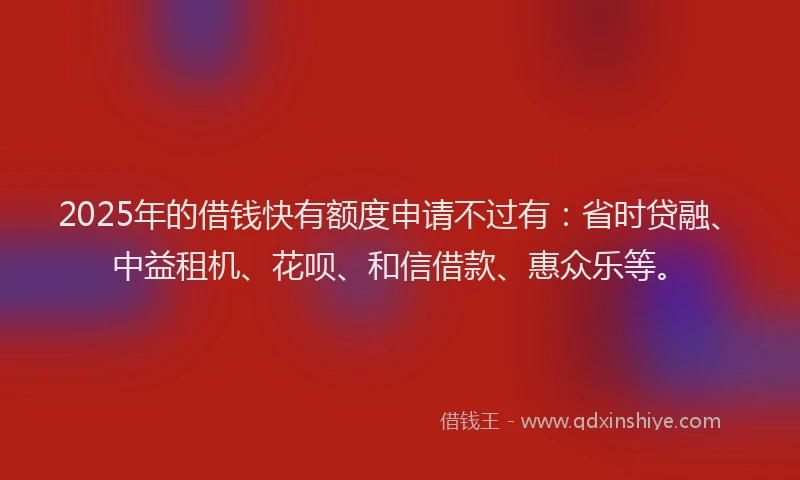 2025年的借钱快有额度申请不过有：省时贷融、中益租机、花呗、和信借款、惠众乐等。