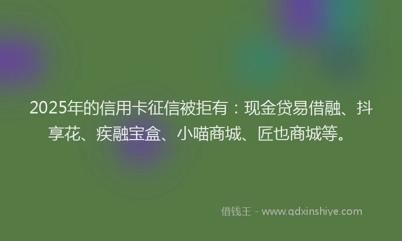 2025年的信用卡征信被拒有：现金贷易借融、抖享花、疾融宝盒、小喵商城、匠也商城等。