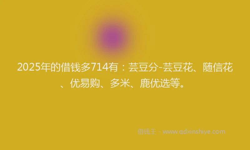 2025年的借钱多714有：芸豆分-芸豆花、随信花、优易购、多米、鹿优选等。