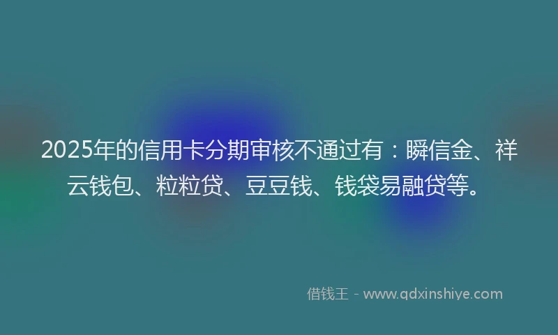 2025年的信用卡分期审核不通过有：瞬信金、祥云钱包、粒粒贷、豆豆钱、钱袋易融贷等。