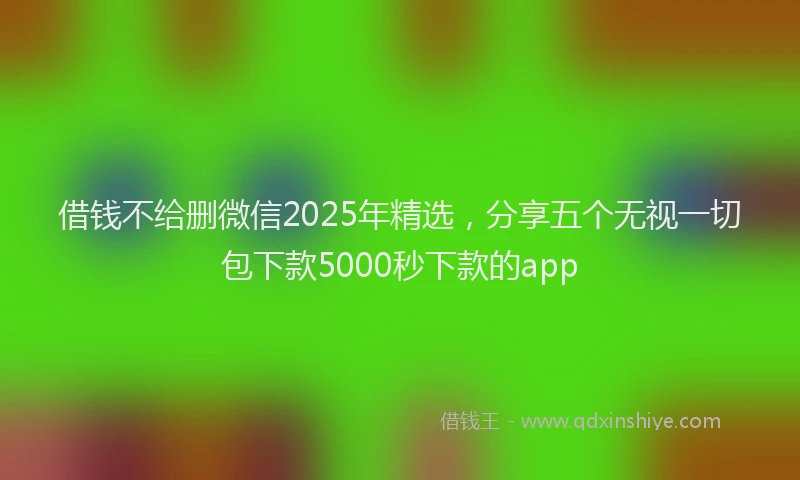 借钱不给删微信2025年精选，分享五个无视一切包下款5000秒下款的app