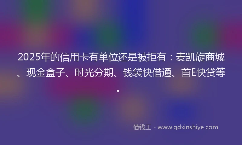 2025年的信用卡有单位还是被拒有：麦凯旋商城、现金盒子、时光分期、钱袋快借通、首E快贷等。