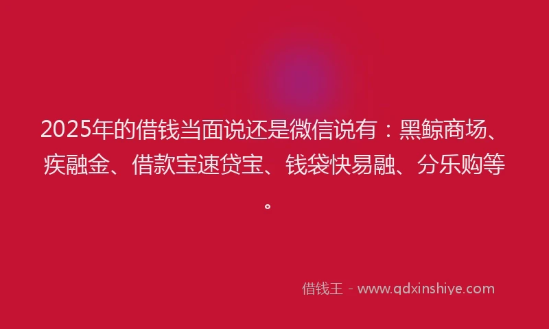 2025年的借钱当面说还是微信说有：黑鲸商场、疾融金、借款宝速贷宝、钱袋快易融、分乐购等。