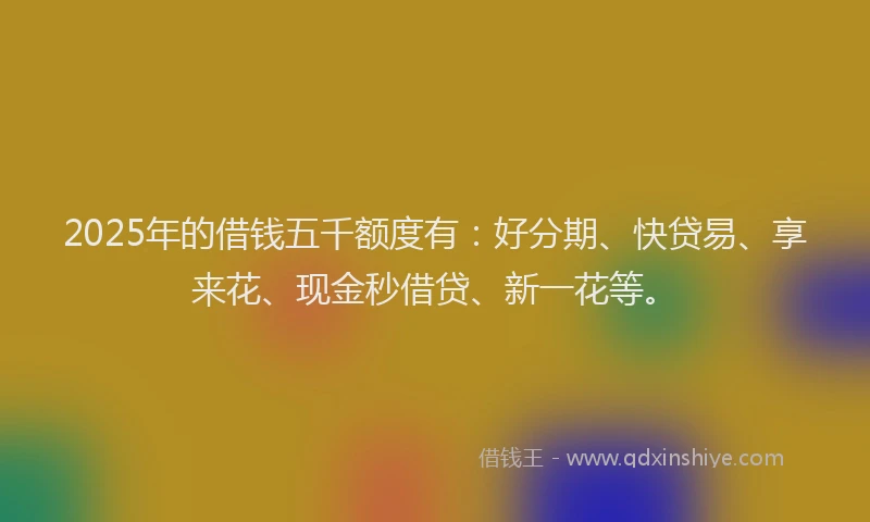 2025年的借钱五千额度有：好分期、快贷易、享来花、现金秒借贷、新一花等。