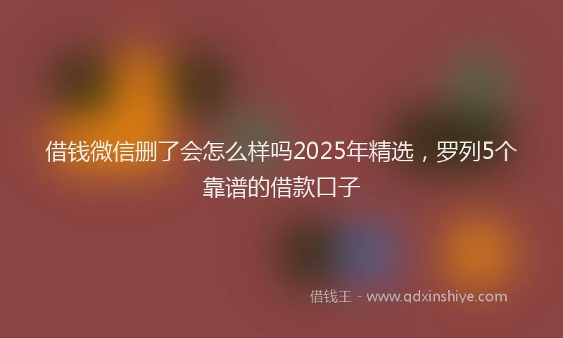 借钱微信删了会怎么样吗2025年精选，罗列5个靠谱的借款口子