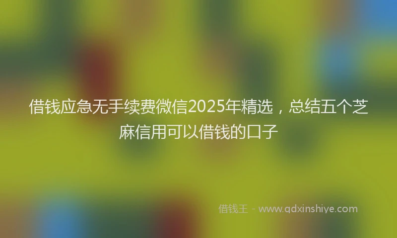 借钱应急无手续费微信2025年精选，总结五个芝麻信用可以借钱的口子