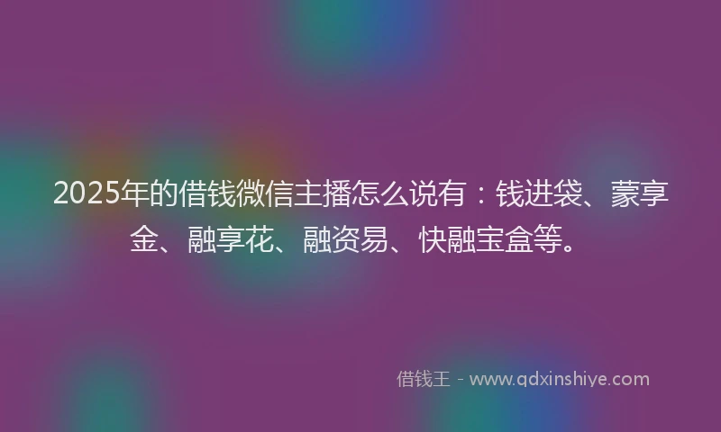 2025年的借钱微信主播怎么说有：钱进袋、蒙享金、融享花、融资易、快融宝盒等。