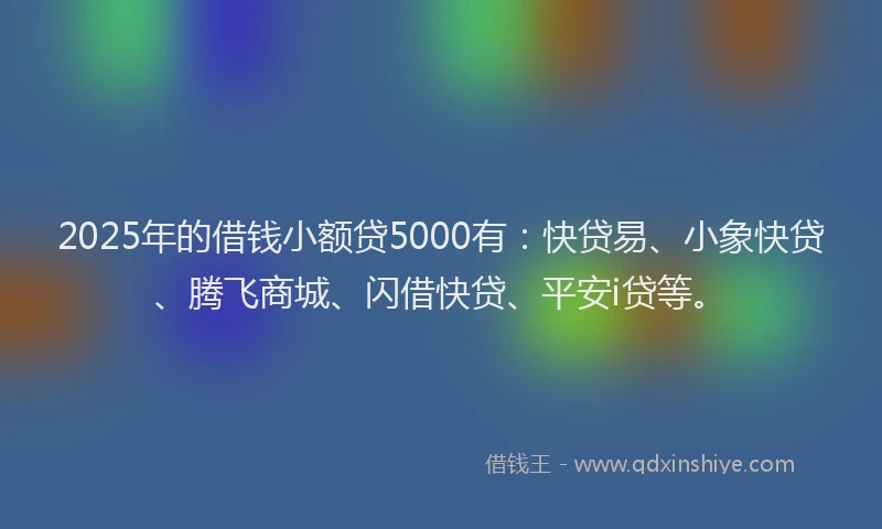 2025年的借钱小额贷5000有：快贷易、小象快贷、腾飞商城、闪借快贷、平安i贷等。