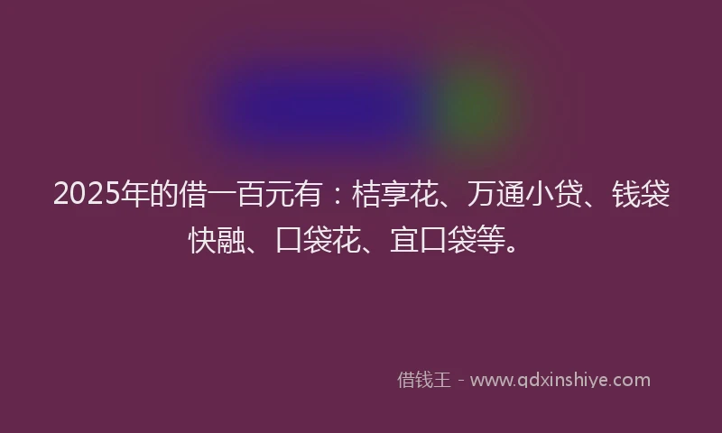 2025年的借一百元有：桔享花、万通小贷、钱袋快融、口袋花、宜口袋等。