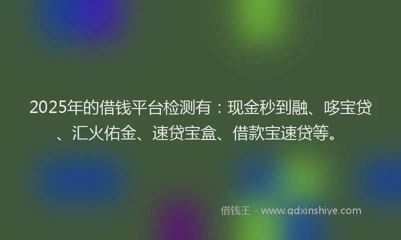2025年的借钱平台检测有：现金秒到融、哆宝贷、汇火佑金、速贷宝盒、借款宝速贷等。