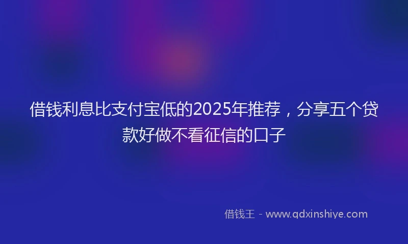 借钱利息比支付宝低的2025年推荐,分享五个贷款好做不看征信的口子