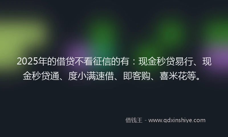 2025年的借贷不看征信的有：现金秒贷易行、现金秒贷通、度小满速借、即客购、喜米花等。
