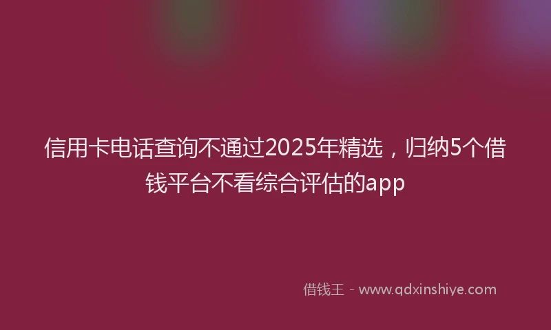 信用卡电话查询不通过2025年精选，归纳5个借钱平台不看综合评估的app