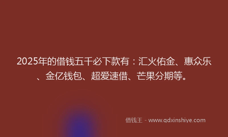 2025年的借钱五千必下款有：汇火佑金、惠众乐、金亿钱包、超爱速借、芒果分期等。
