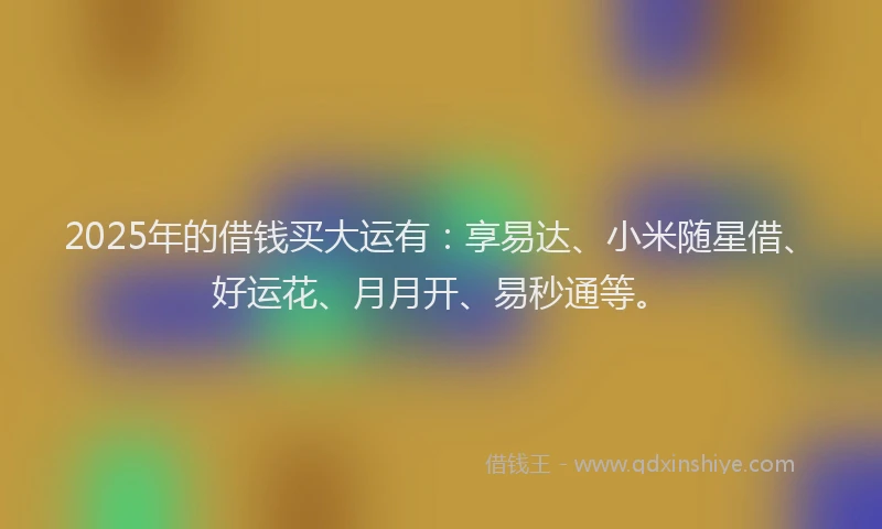 2025年的借钱买大运有：享易达、小米随星借、好运花、月月开、易秒通等。