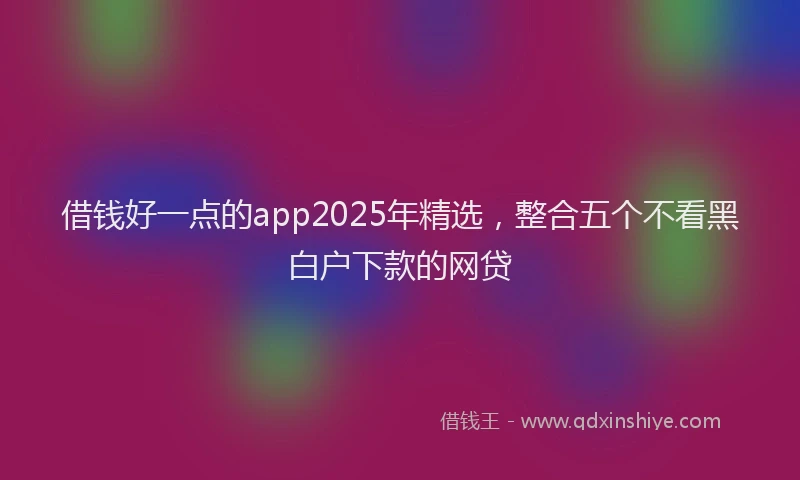 借钱好一点的app2025年精选，整合五个不看黑白户下款的网贷