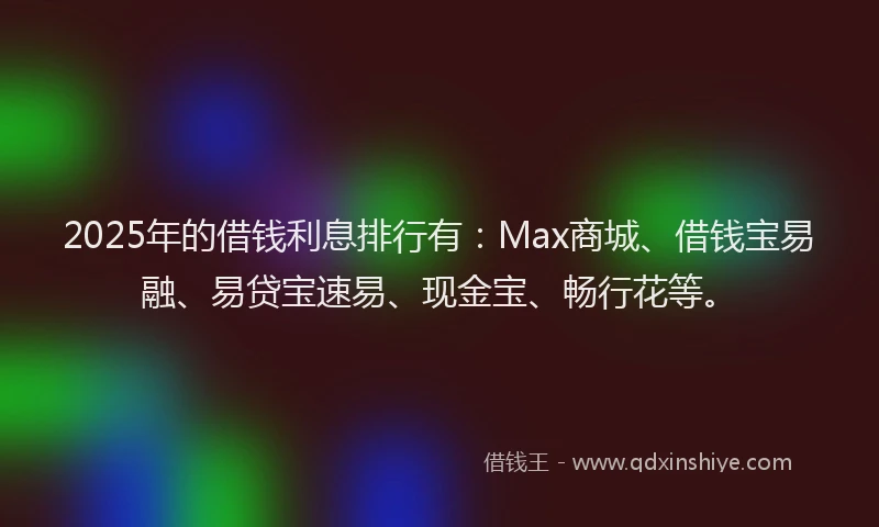 2025年的借钱利息排行有：Max商城、借钱宝易融、易贷宝速易、现金宝、畅行花等。