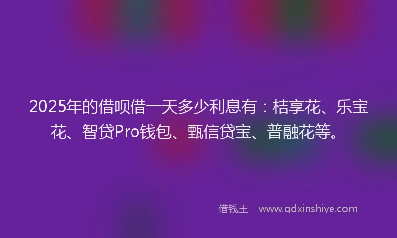 2025年的借呗借一天多少利息有：桔享花、乐宝花、智贷Pro钱包、甄信贷宝、普融花等。